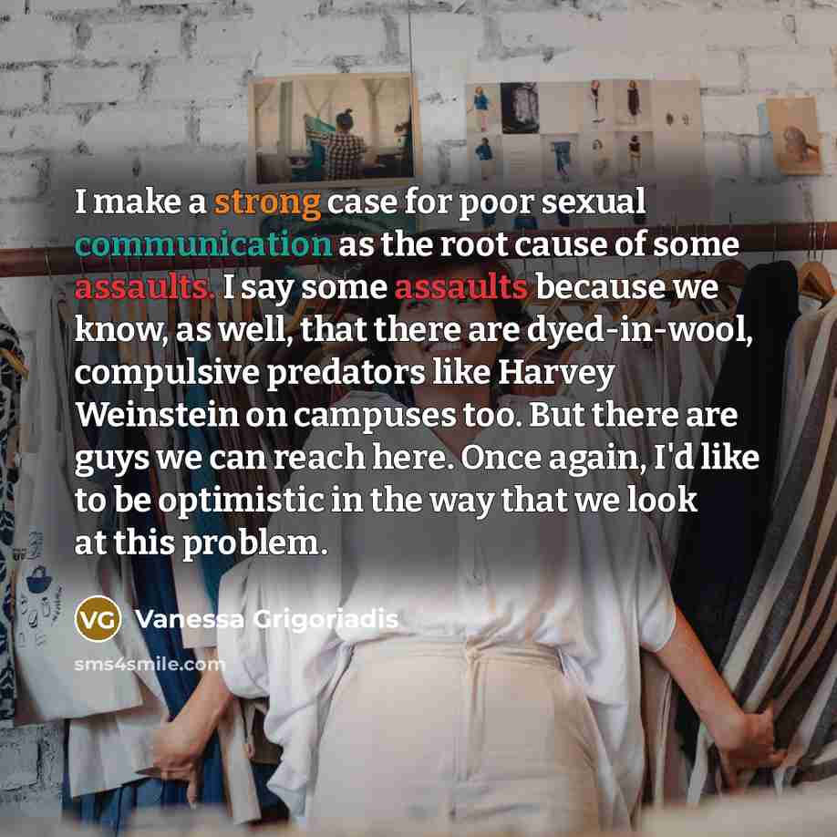 “I make a strong case for poor sexual communication as the root cause of some assaults. I say some assaults because we know, as well, that there are dyed-in-wool, compulsive predators like Harvey Weinstein on campuses too. But there are guys we can reach here. Once again, I'd like to be optimistic…” quote by Vanessa Grigoriadis