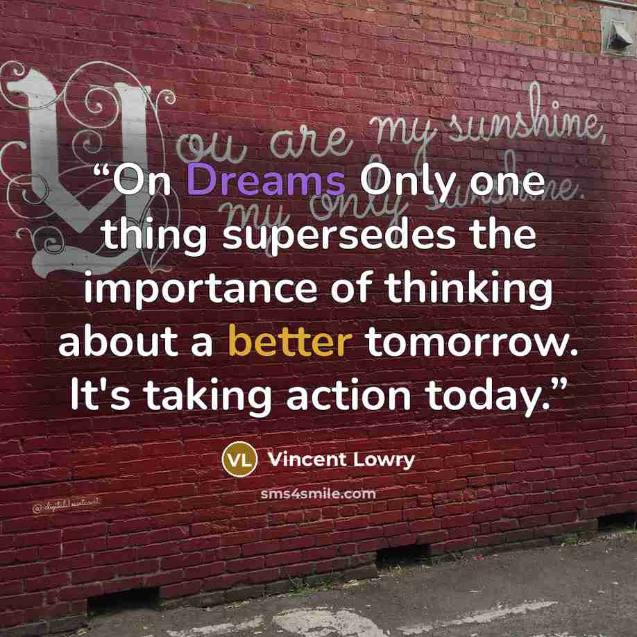 “On Dreams Only one thing supersedes the importance of thinking about a better tomorrow. It's taking action today.” quote by Vincent Lowry