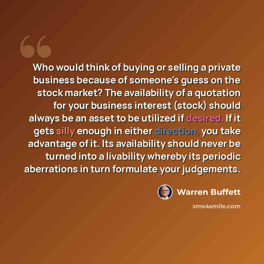 “Who would think of buying or selling a private business because of someone's guess on the stock market? The availability of a quotation for your business interest (stock) should always be an asset to be utilized if desired. If it gets silly enough in either direction, you take advantage of it. Its…” quote by Warren Buffett