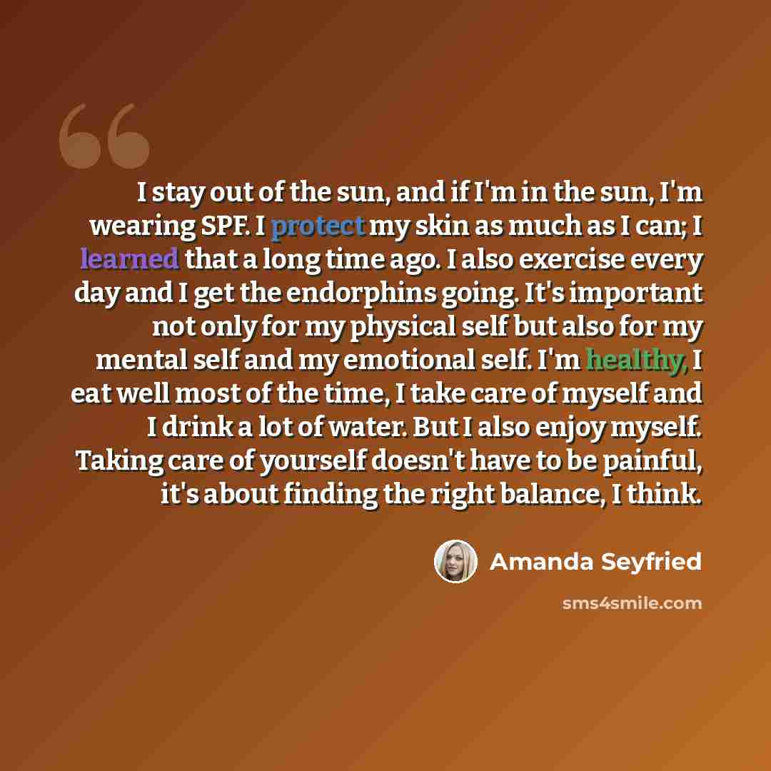 “I stay out of the sun, and if I'm in the sun, I'm wearing SPF. I protect my skin as much as I can; I learned that a long time ago. I also exercise every day and I get the endorphins going. It's important not only for my physical self but also for my mental self and my emotional self. I'm healthy…” quote by Amanda Seyfried
