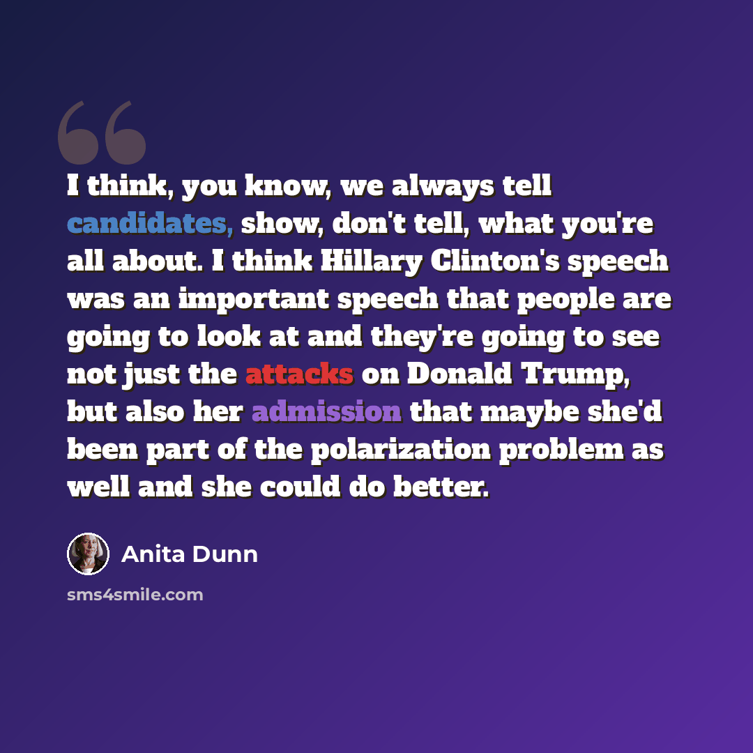 “I think, you know, we always tell candidates, show, don't tell, what you're all about. I think Hillary Clinton's speech was an important speech that people are going to look at and they're going to see not just the attacks on Donald Trump, but also her admission that maybe she'd been part of the…” quote by Anita Dunn