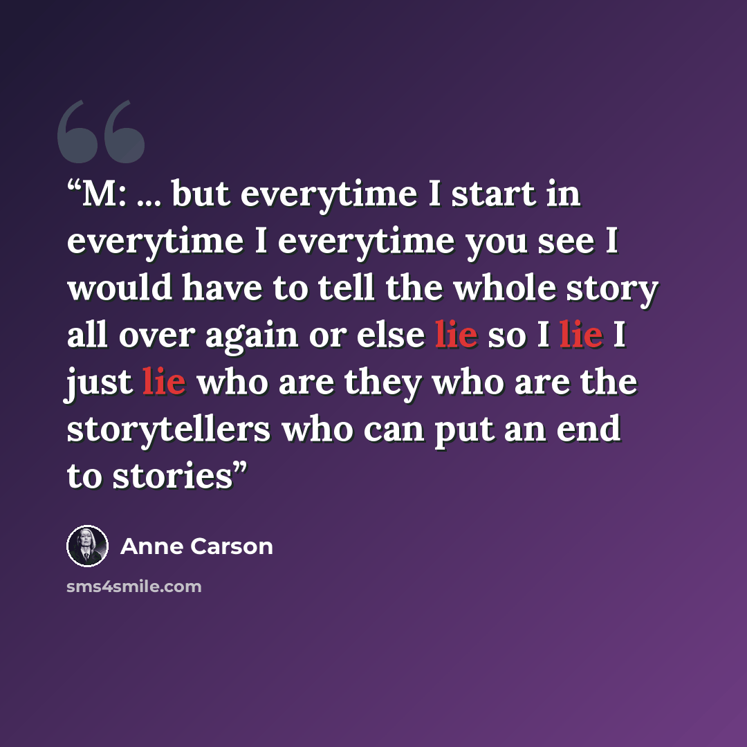 “M: ... but everytime I start in everytime I everytime you see I would have to tell the whole story all over again or else lie so I lie I just lie who are they who are the storytellers who can put an end to stories” quote by Anne Carson