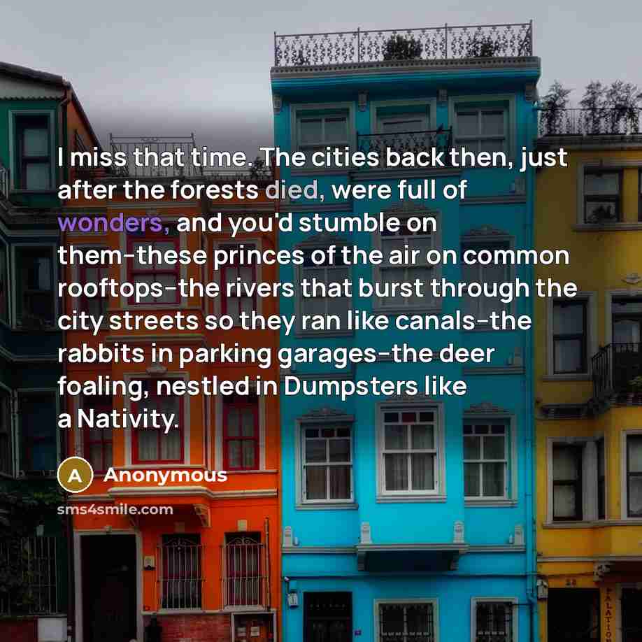 “I miss that time. The cities back then, just after the forests died, were full of wonders, and you'd stumble on them--these princes of the air on common rooftops--the rivers that burst through the city streets so they ran like canals--the rabbits in parking garages--the deer foaling, nestled in…” quote by Anonymous
