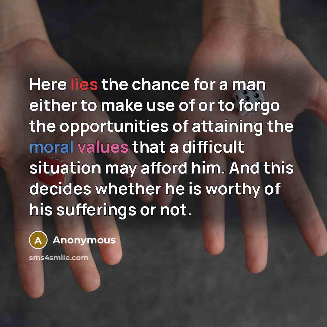 “Here lies the chance for a man either to make use of or to forgo the opportunities of attaining the moral values that a difficult situation may afford him. And this decides whether he is worthy of his sufferings or not.” quote by Anonymous