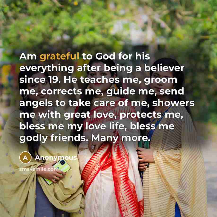 “Am grateful to God for his everything after being a believer since 19. He teaches me, groom me, corrects me, guide me, send angels to take care of me, showers me with great love, protects me, bless me my love life, bless me godly friends. Many more.” quote by Anonymous