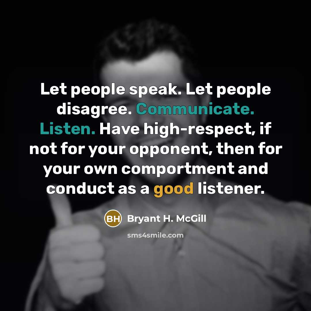 “Let people speak. Let people disagree. Communicate. Listen. Have high-respect, if not for your opponent, then for your own comportment and conduct as a good listener.” quote by Bryant H. McGill