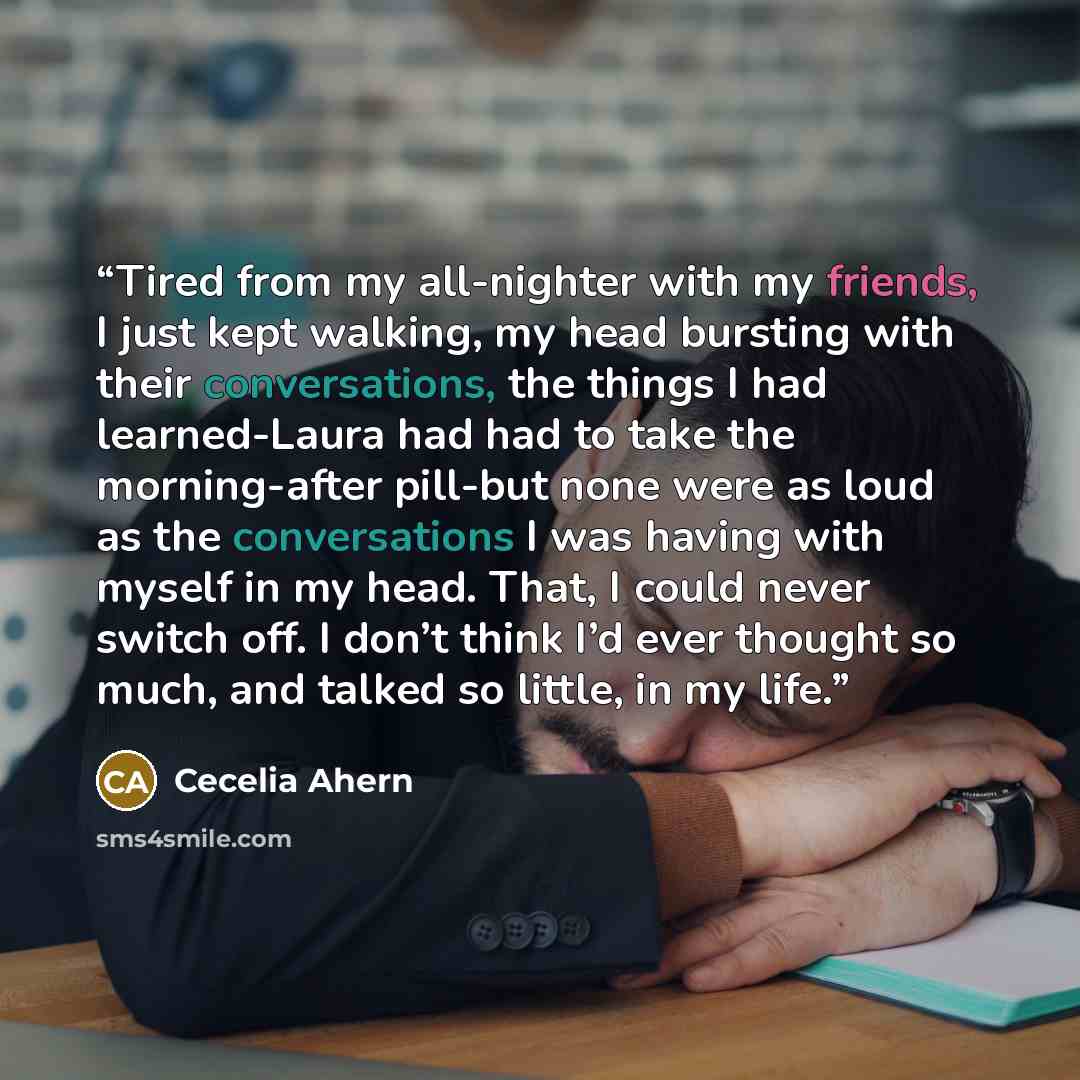 “Tired from my all-nighter with my friends, I just kept walking, my head bursting with their conversations, the things I had learned-Laura had had to take the morning-after pill-but none were as loud as the conversations I was having with myself in my head. That, I could never switch off. I don’t…” quote by Cecelia Ahern
