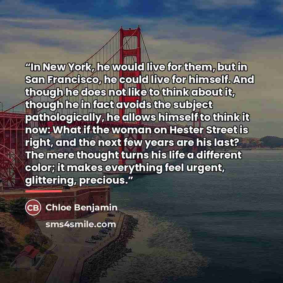 “In New York, he would live for them, but in San Francisco, he could live for himself. And though he does not like to think about it, though he in fact avoids the subject pathologically, he allows himself to think it now: What if the woman on Hester Street is right, and the next few years are his…” quote by Chloe Benjamin