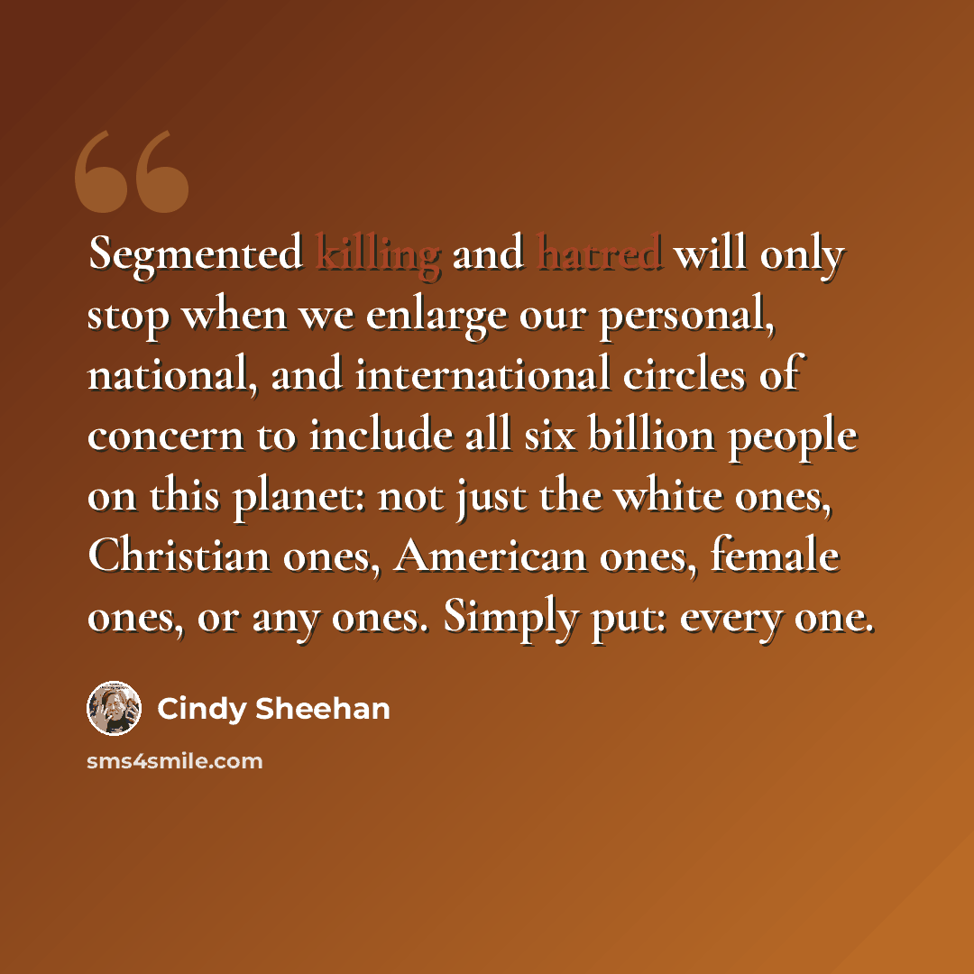 “Segmented killing and hatred will only stop when we enlarge our personal, national, and international circles of concern to include all six billion people on this planet: not just the white ones, Christian ones, American ones, female ones, or any ones. Simply put: every one.” quote by Cindy Sheehan