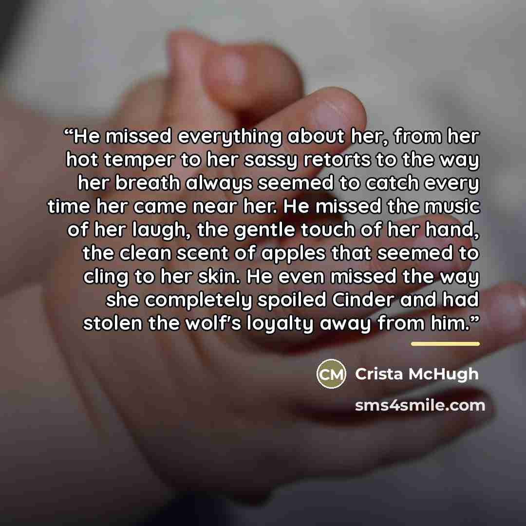 “He missed everything about her, from her hot temper to her sassy retorts to the way her breath always seemed to catch every time her came near her. He missed the music of her laugh, the gentle touch of her hand, the clean scent of apples that seemed to cling to her skin. He even missed the way she…” quote by Crista McHugh