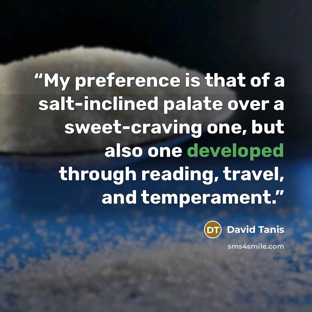 “My preference is that of a salt-inclined palate over a sweet-craving one, but also one developed through reading, travel, and temperament.” quote by David Tanis