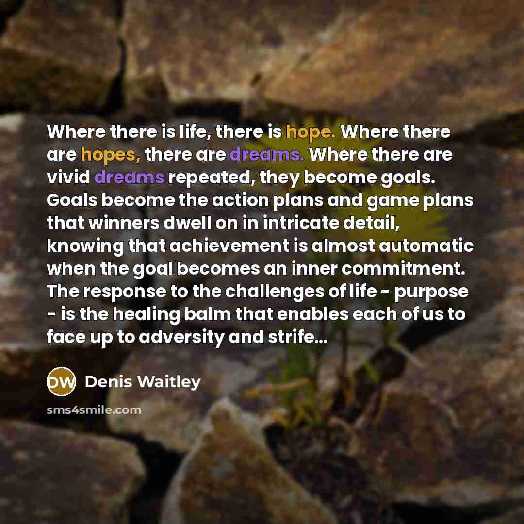 “Where there is life, there is hope. Where there are hopes, there are dreams. Where there are vivid dreams repeated, they become goals. Goals become the action plans and game plans that winners dwell on in intricate detail, knowing that achievement is almost automatic when the goal becomes an inner…” quote by Denis Waitley