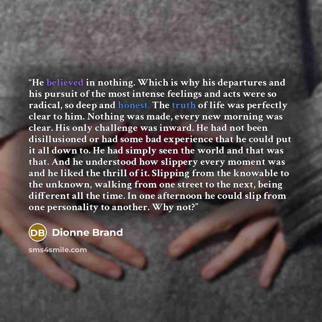 “He believed in nothing. Which is why his departures and his pursuit of the most intense feelings and acts were so radical, so deep and honest. The truth of life was perfectly clear to him. Nothing was made, every new morning was clear. His only challenge was inward. He had not been disillusioned…” quote by Dionne Brand
