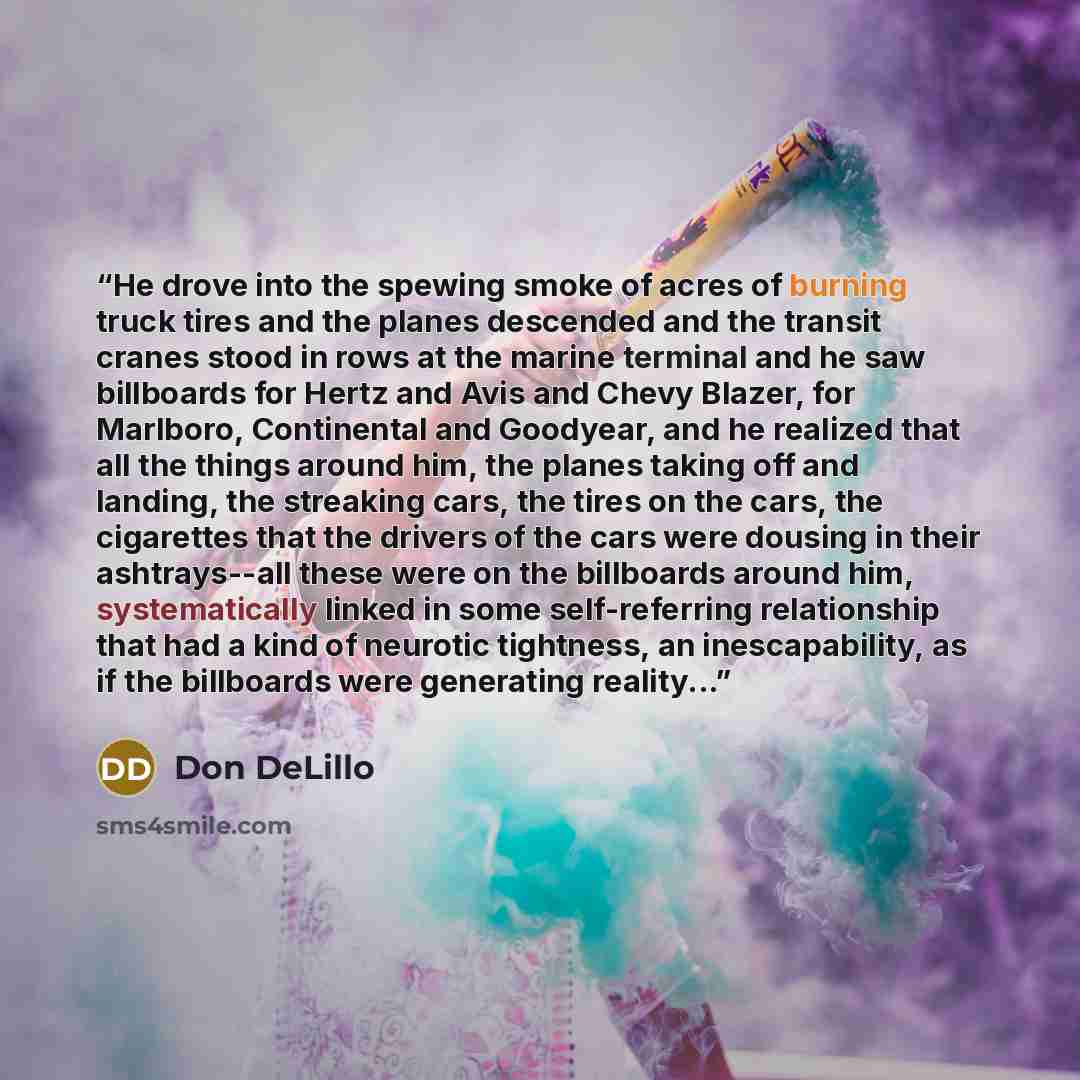 “He drove into the spewing smoke of acres of burning truck tires and the planes descended and the transit cranes stood in rows at the marine terminal and he saw billboards for Hertz and Avis and Chevy Blazer, for Marlboro, Continental and Goodyear, and he realized that all the things around him…” quote by Don DeLillo