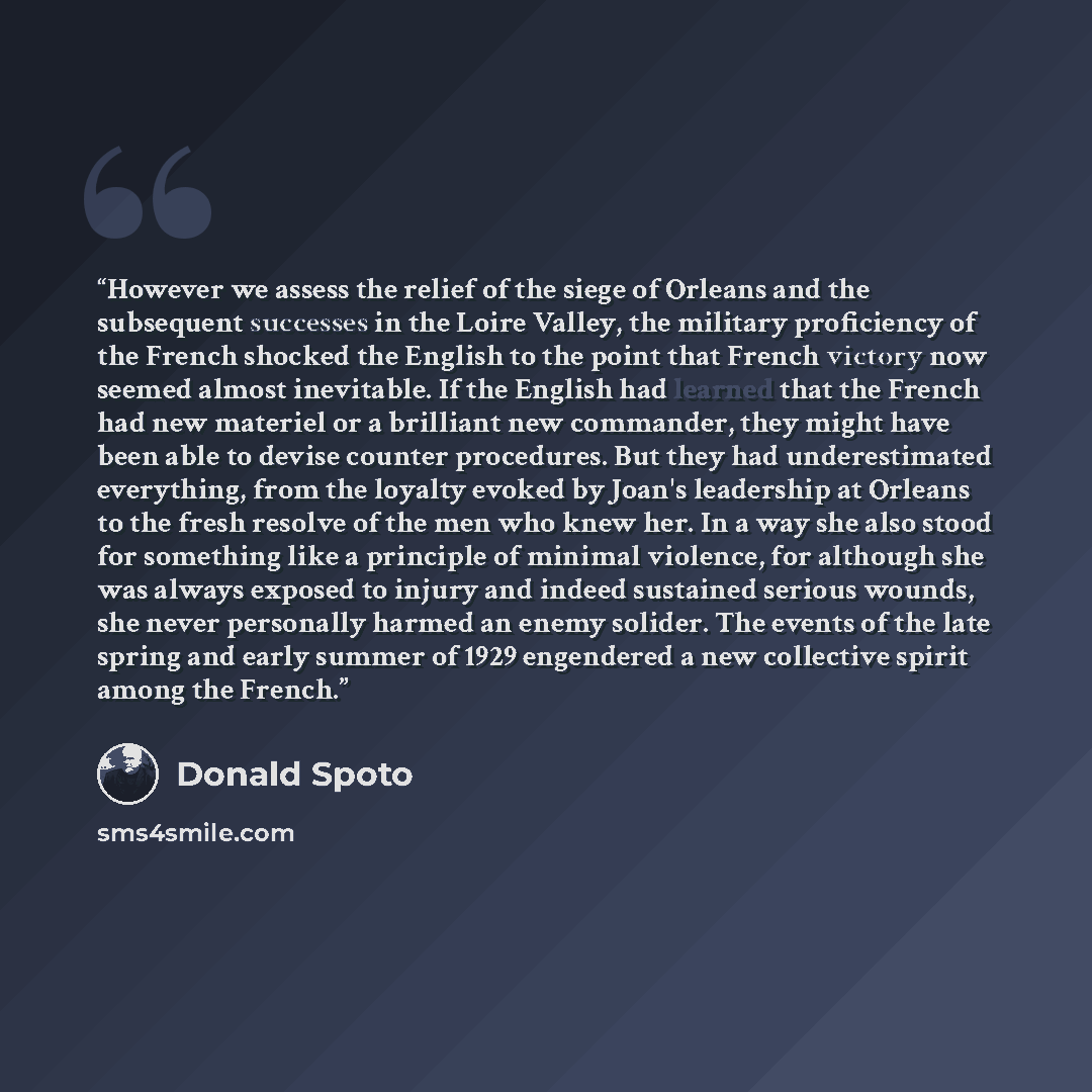 “However we assess the relief of the siege of Orleans and the subsequent successes in the Loire Valley, the military proficiency of the French shocked the English to the point that French victory now seemed almost inevitable. If the English had learned that the French had new materiel or a…” quote by Donald Spoto