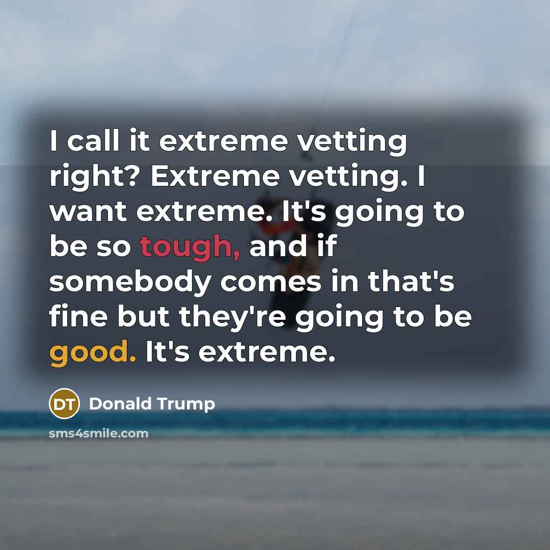 “I call it extreme vetting right? Extreme vetting. I want extreme. It's going to be so tough, and if somebody comes in that's fine but they're going to be good. It's extreme.” quote by Donald Trump
