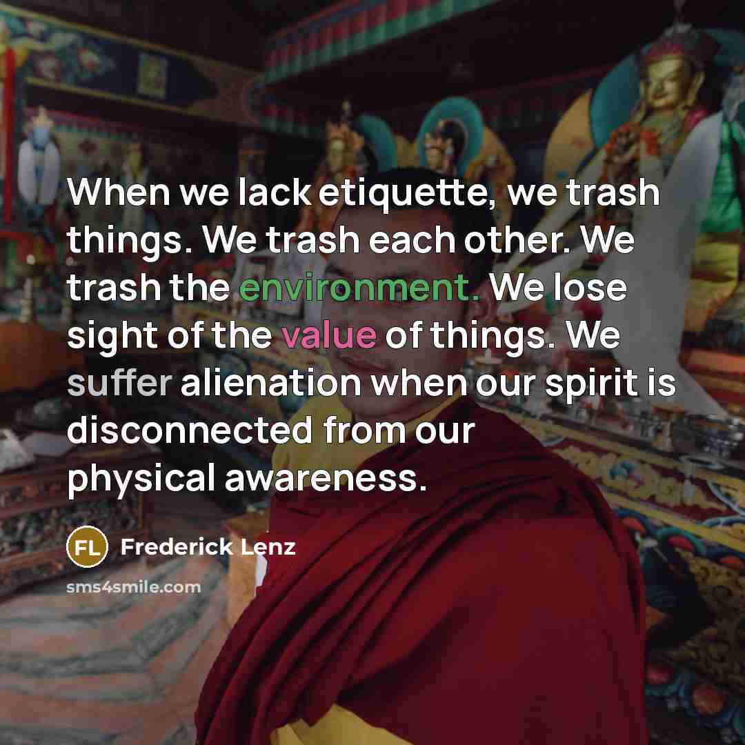 “When we lack etiquette, we trash things. We trash each other. We trash the environment. We lose sight of the value of things. We suffer alienation when our spirit is disconnected from our physical awareness.” quote by Frederick Lenz