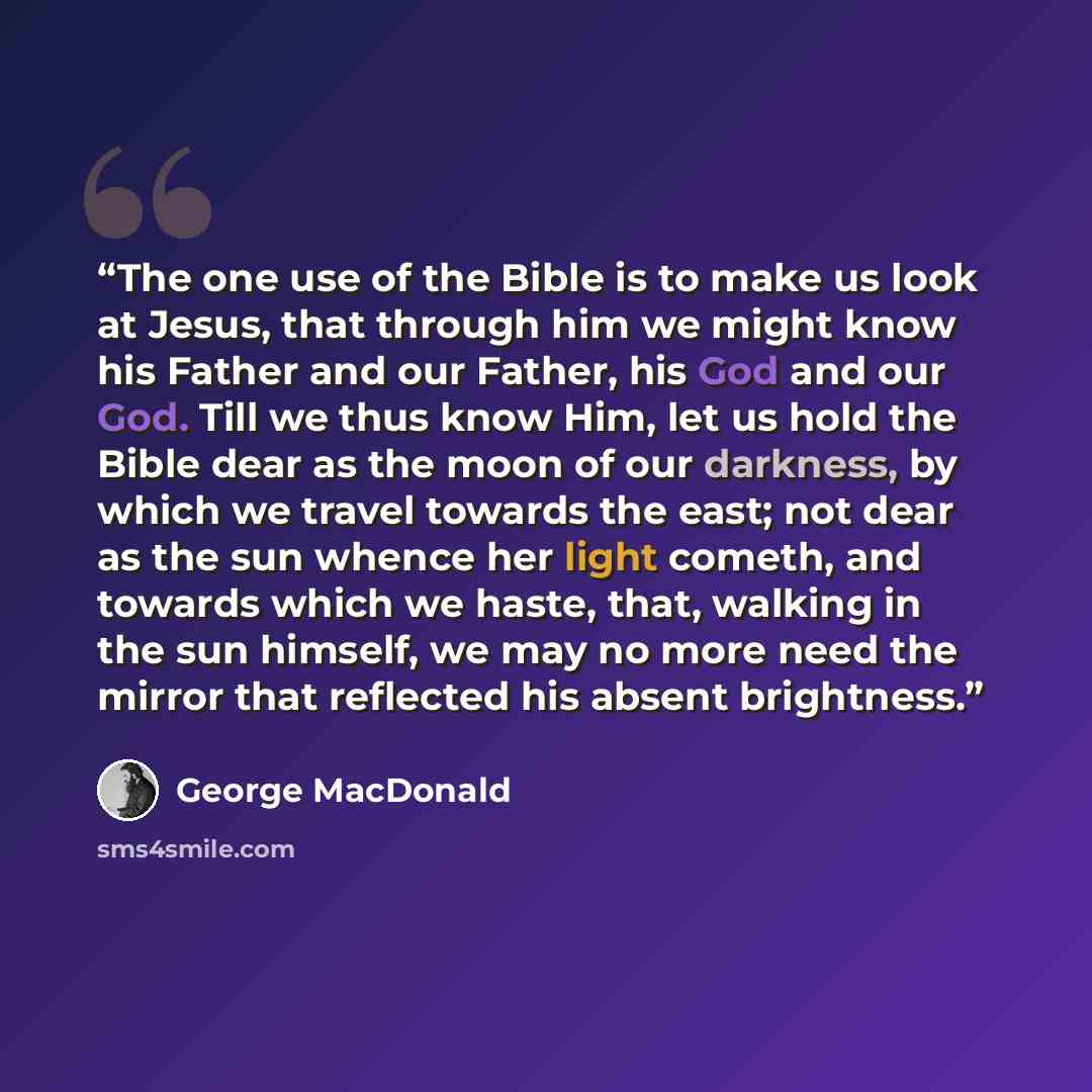 “The one use of the Bible is to make us look at Jesus, that through him we might know his Father and our Father, his God and our God. Till we thus know Him, let us hold the Bible dear as the moon of our darkness, by which we travel towards the east; not dear as the sun whence her light cometh, and…” quote by George MacDonald