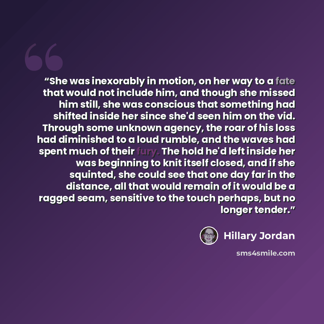 “She was inexorably in motion, on her way to a fate that would not include him, and though she missed him still, she was conscious that something had shifted inside her since she'd seen him on the vid. Through some unknown agency, the roar of his loss had diminished to a loud rumble, and the waves…” quote by Hillary Jordan