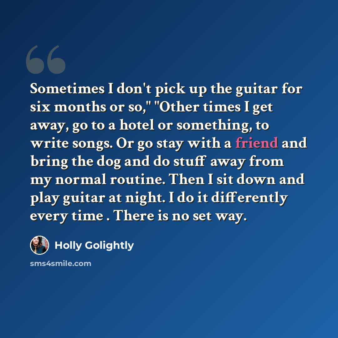 “Sometimes I don't pick up the guitar for six months or so," "Other times I get away, go to a hotel or something, to write songs. Or go stay with a friend and bring the dog and do stuff away from my normal routine. Then I sit down and play guitar at night. I do it differently every time . There is…” quote by Holly Golightly