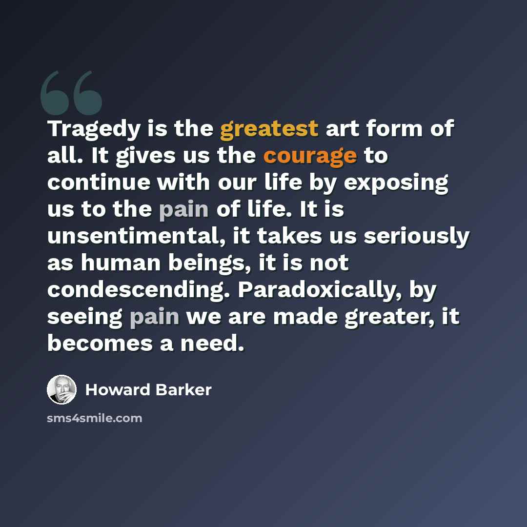 “Tragedy is the greatest art form of all. It gives us the courage to continue with our life by exposing us to the pain of life. It is unsentimental, it takes us seriously as human beings, it is not condescending. Paradoxically, by seeing pain we are made greater, it becomes a need.” quote by Howard Barker