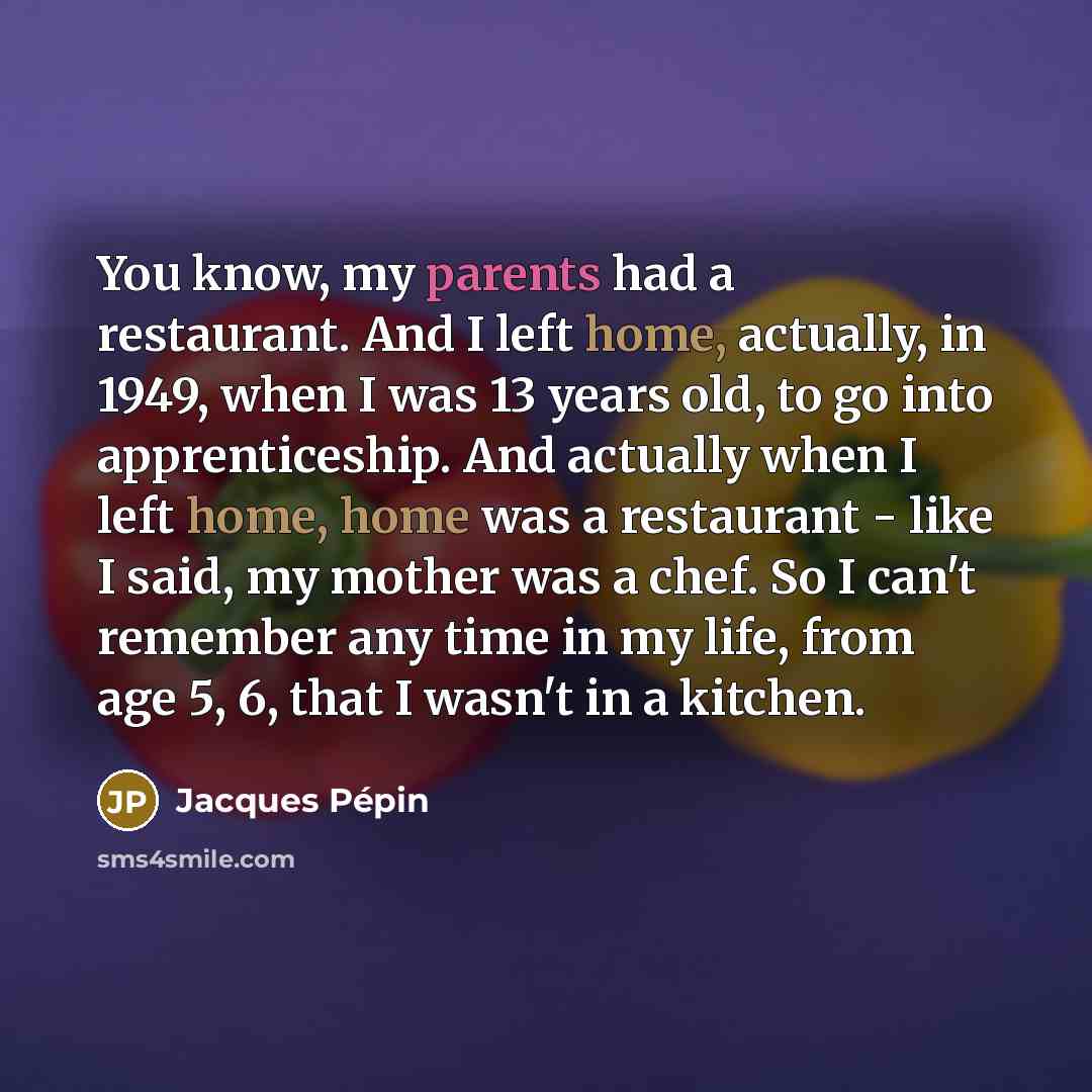“You know, my parents had a restaurant. And I left home, actually, in 1949, when I was 13 years old, to go into apprenticeship. And actually when I left home, home was a restaurant - like I said, my mother was a chef. So I can't remember any time in my life, from age 5, 6, that I wasn't in a kitchen.” quote by Jacques Pepin
