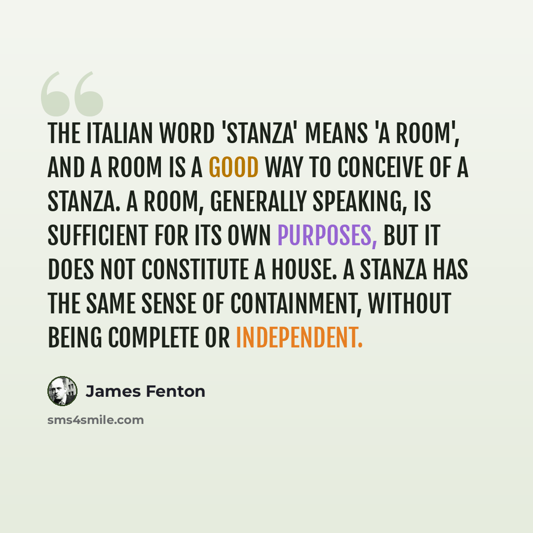 “The Italian word 'stanza' means 'a room', and a room is a good way to conceive of a stanza. A room, generally speaking, is sufficient for its own purposes, but it does not constitute a house. A stanza has the same sense of containment, without being complete or independent.” quote by James Fenton