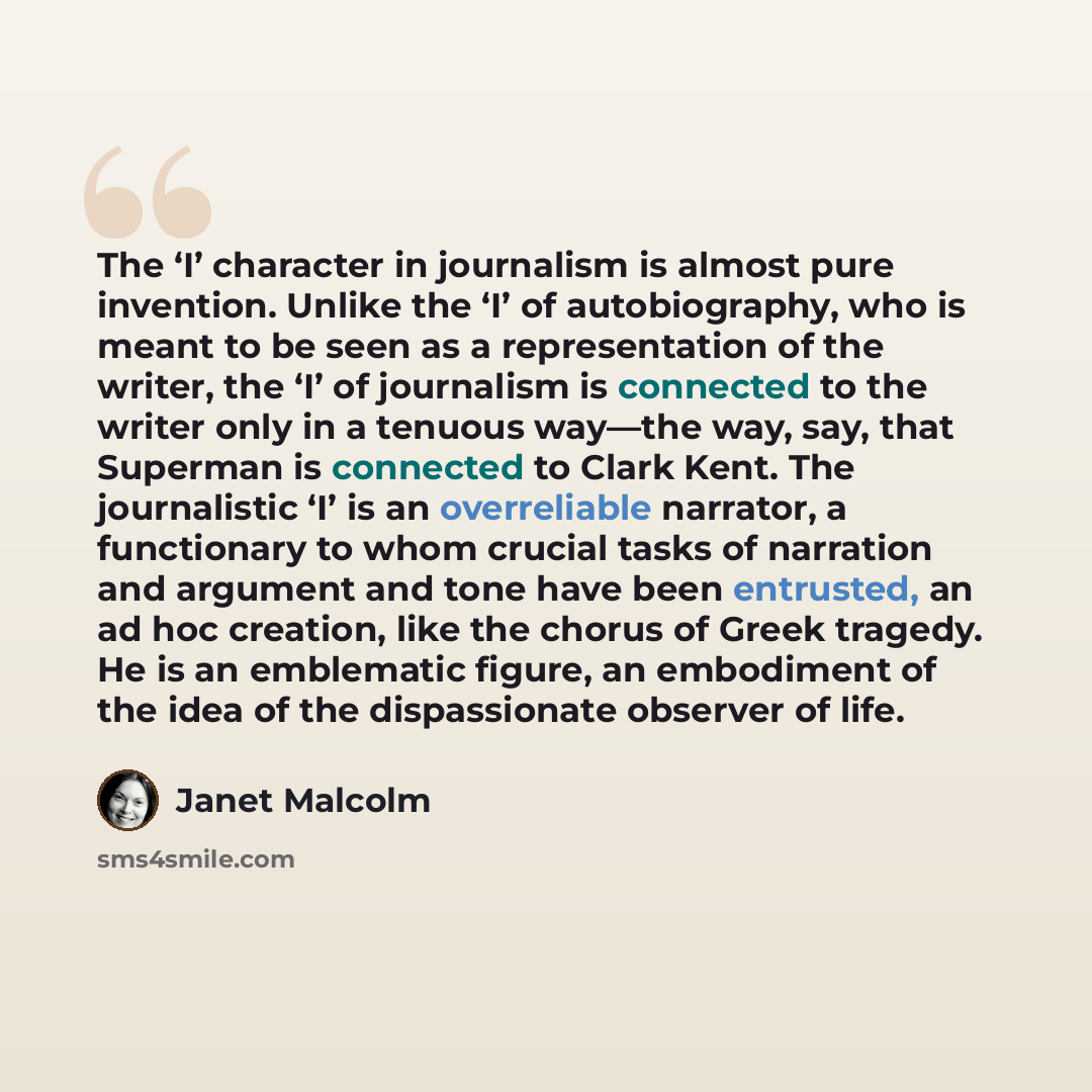“The ‘I’ character in journalism is almost pure invention. Unlike the ‘I’ of autobiography, who is meant to be seen as a representation of the writer, the ‘I’ of journalism is connected to the writer only in a tenuous way—the way, say, that Superman is connected to Clark Kent. The journalistic ‘I’…” quote by Janet Malcolm
