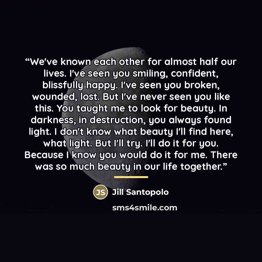 “We've known each other for almost half our lives. I've seen you smiling, confident, blissfully happy. I've seen you broken, wounded, lost. But I've never seen you like this. You taught me to look for beauty. In darkness, in destruction, you always found light. I don't know what beauty I'll find…” quote by Jill Santopolo