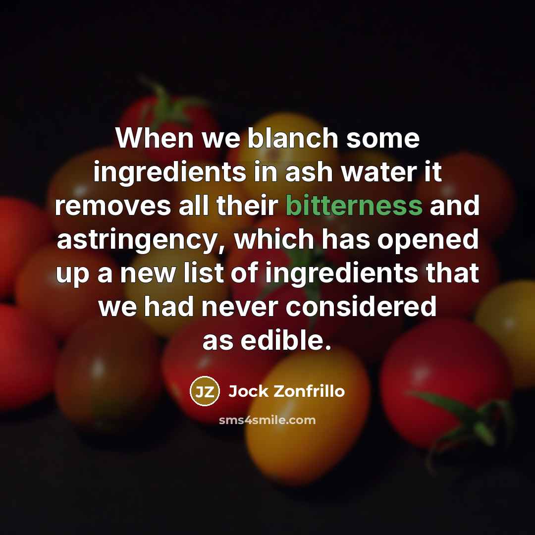 “When we blanch some ingredients in ash water it removes all their bitterness and astringency, which has opened up a new list of ingredients that we had never considered as edible.” quote by Jock Zonfrillo
