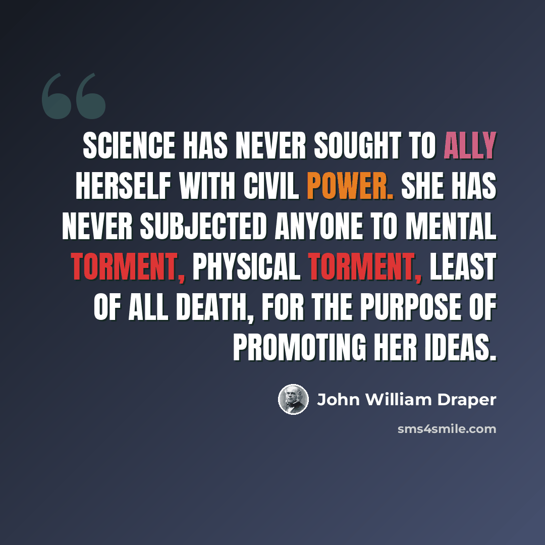 “Science has never sought to ally herself with civil power. She has never subjected anyone to mental torment, physical torment, least of all death, for the purpose of promoting her ideas.” quote by John William Draper