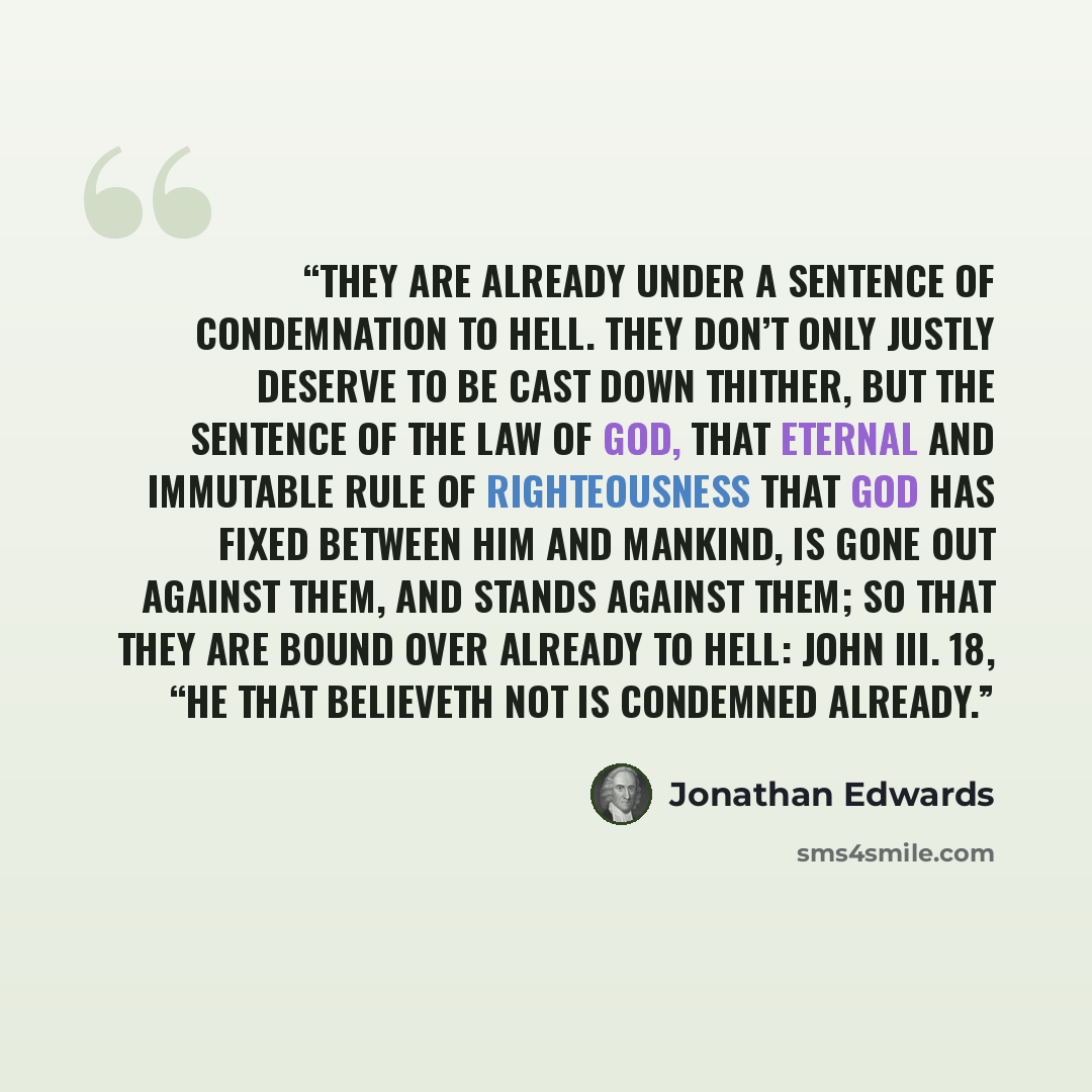 “They are already under a sentence of condemnation to hell. They don’t only justly deserve to be cast down thither, but the sentence of the law of God, that eternal and immutable rule of righteousness that God has fixed between him and mankind, is gone out against them, and stands against them; so…” quote by Jonathan Edwards