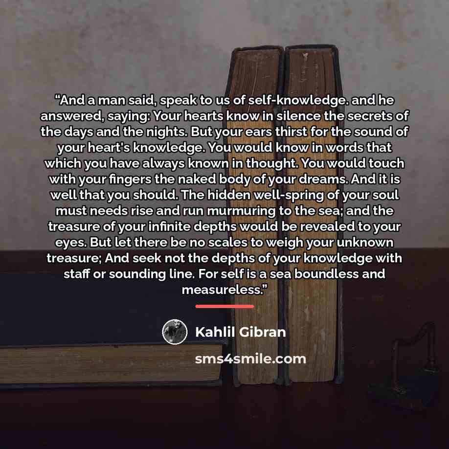 “And a man said, speak to us of self-knowledge. and he answered, saying: Your hearts know in silence the secrets of the days and the nights. But your ears thirst for the sound of your heart's knowledge. You would know in words that which you have always known in thought. You would touch with your…” quote by Kahlil Gibran