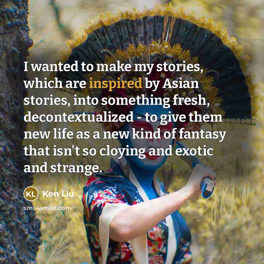“I wanted to make my stories, which are inspired by Asian stories, into something fresh, decontextualized - to give them new life as a new kind of fantasy that isn't so cloying and exotic and strange.” quote by Ken Liu