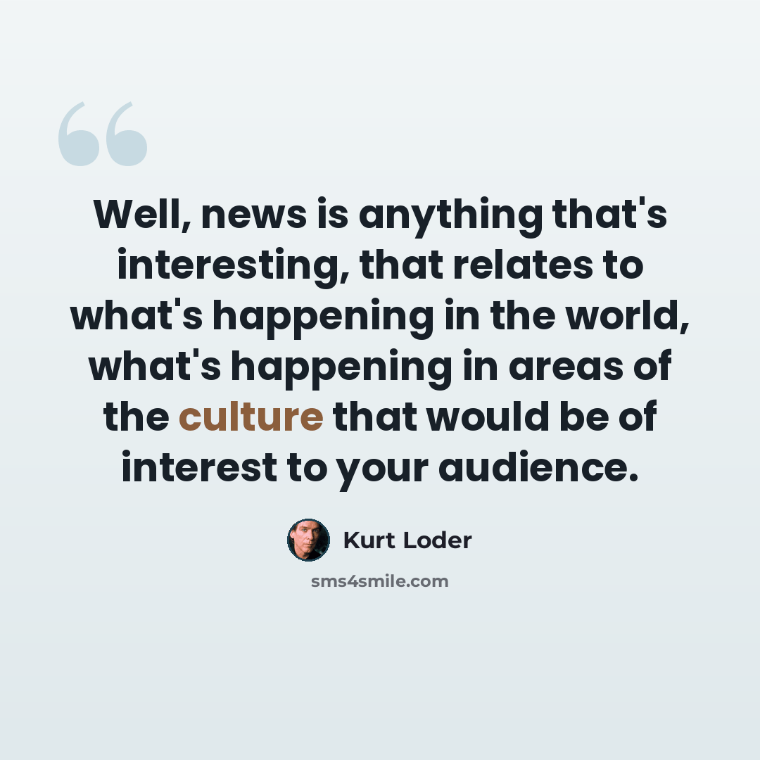 “Well, news is anything that's interesting, that relates to what's happening in the world, what's happening in areas of the culture that would be of interest to your audience.” quote by Kurt Loder
