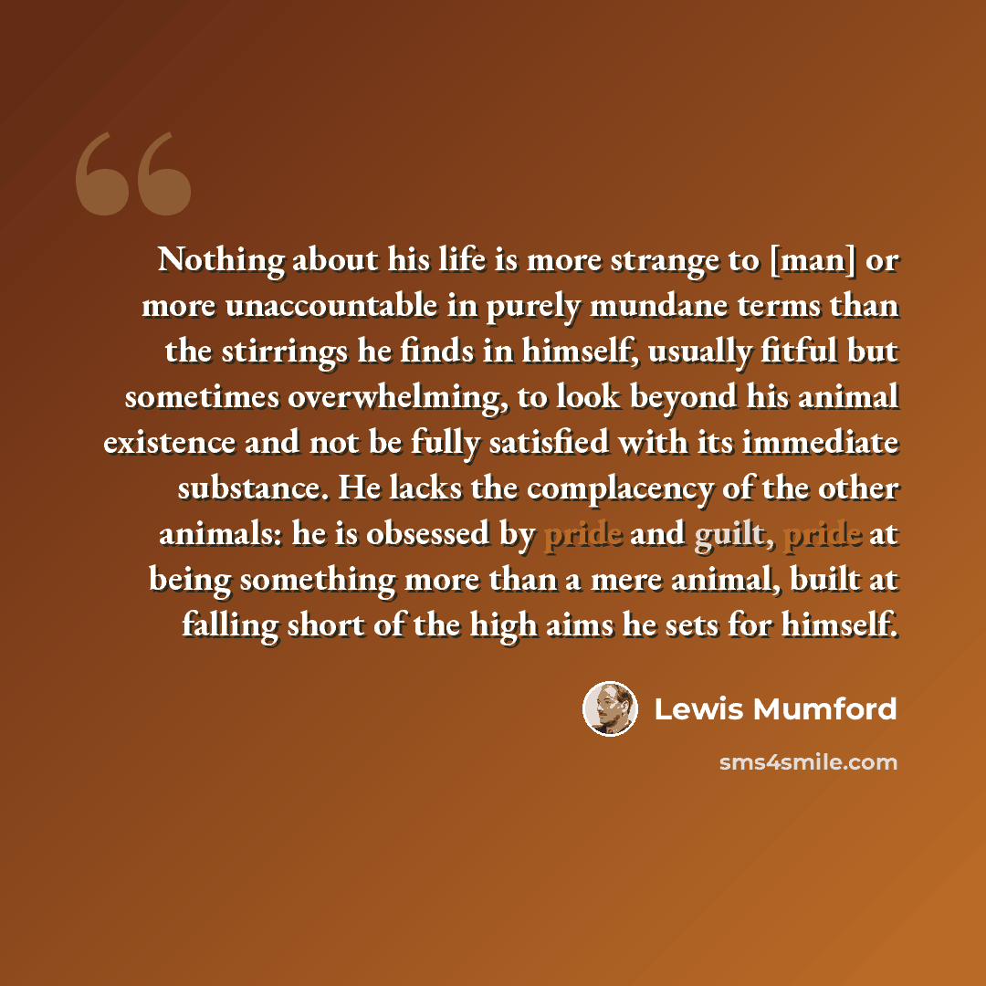 “Nothing about his life is more strange to [man] or more unaccountable in purely mundane terms than the stirrings he finds in himself, usually fitful but sometimes overwhelming, to look beyond his animal existence and not be fully satisfied with its immediate substance. He lacks the complacency of…” quote by Lewis Mumford