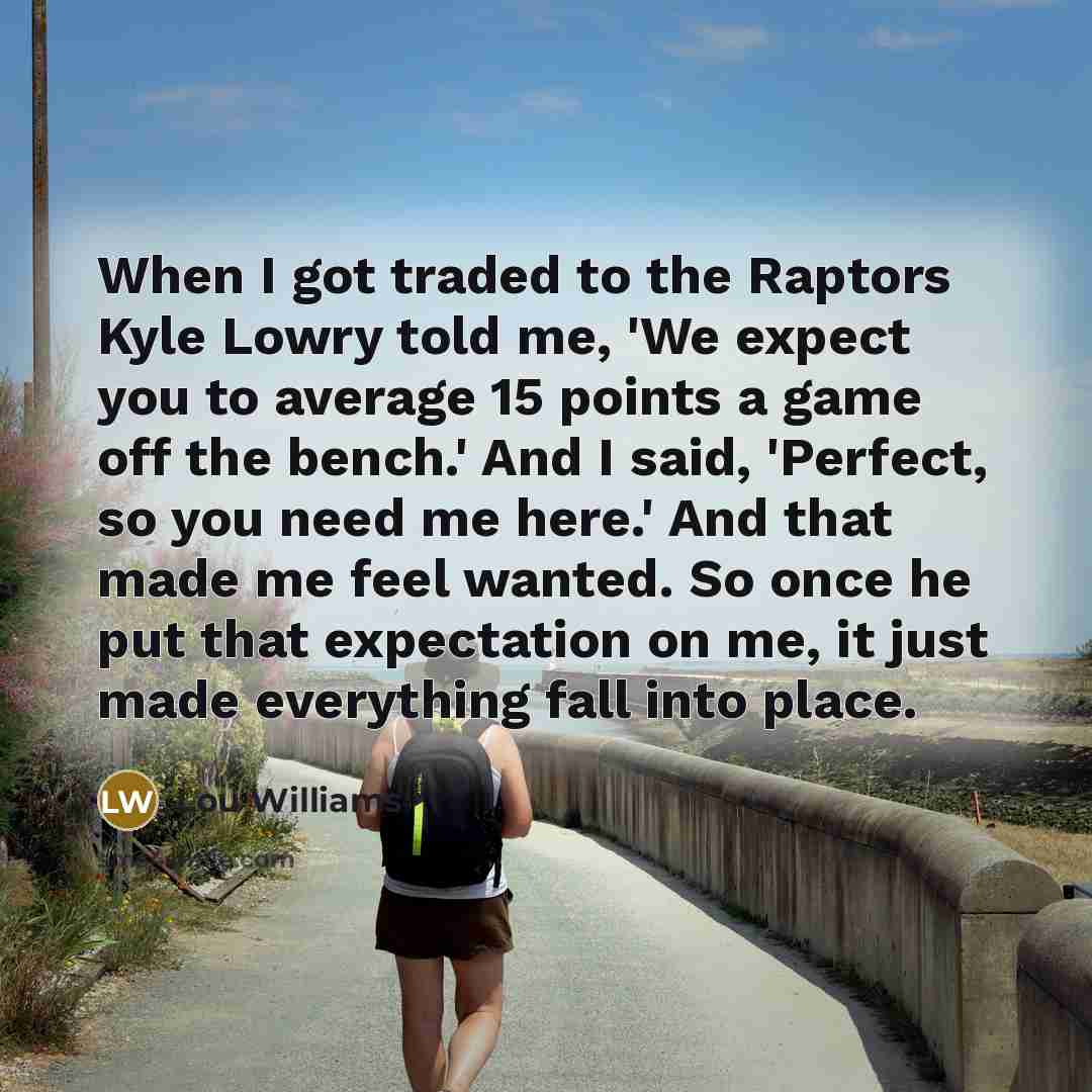 “When I got traded to the Raptors Kyle Lowry told me, 'We expect you to average 15 points a game off the bench.' And I said, 'Perfect, so you need me here.' And that made me feel wanted. So once he put that expectation on me, it just made everything fall into place.” quote by Lou Williams