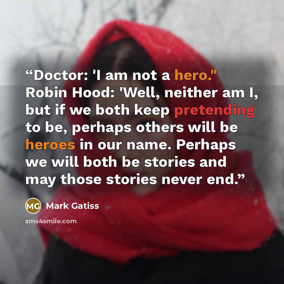 “Doctor: 'I am not a hero." Robin Hood: 'Well, neither am I, but if we both keep pretending to be, perhaps others will be heroes in our name. Perhaps we will both be stories and may those stories never end.” quote by Mark Gatiss