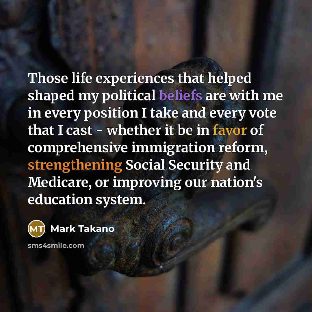 “Those life experiences that helped shaped my political beliefs are with me in every position I take and every vote that I cast - whether it be in favor of comprehensive immigration reform, strengthening Social Security and Medicare, or improving our nation's education system.” quote by Mark Takano