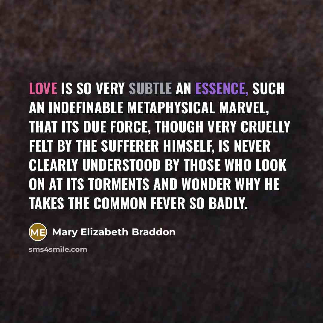 “love is so very subtle an essence, such an indefinable metaphysical marvel, that its due force, though very cruelly felt by the sufferer himself, is never clearly understood by those who look on at its torments and wonder why he takes the common fever so badly.” quote by Mary Elizabeth Braddon