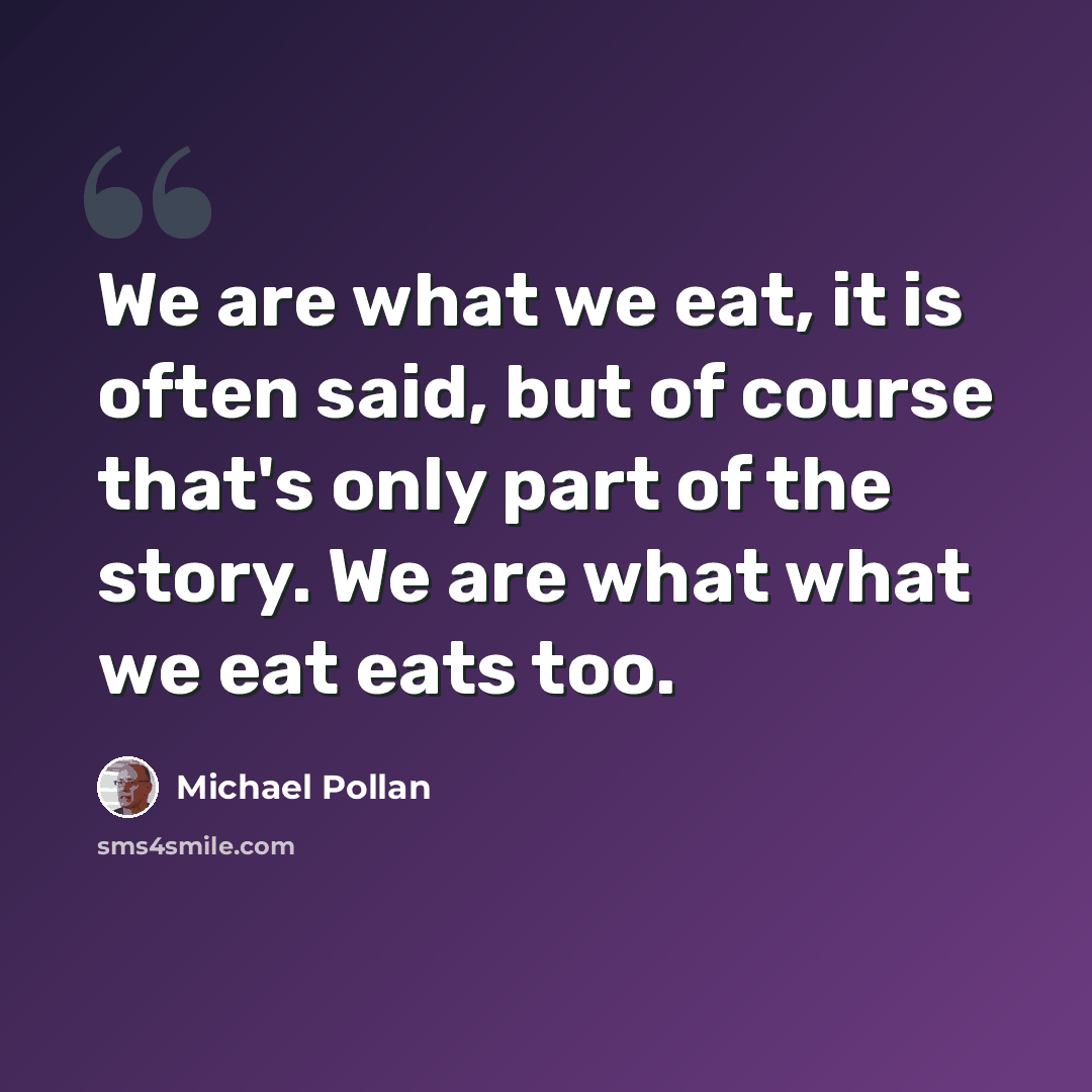 “We are what we eat, it is often said, but of course that's only part of the story. We are what what we eat eats too.” quote by Michael Pollan