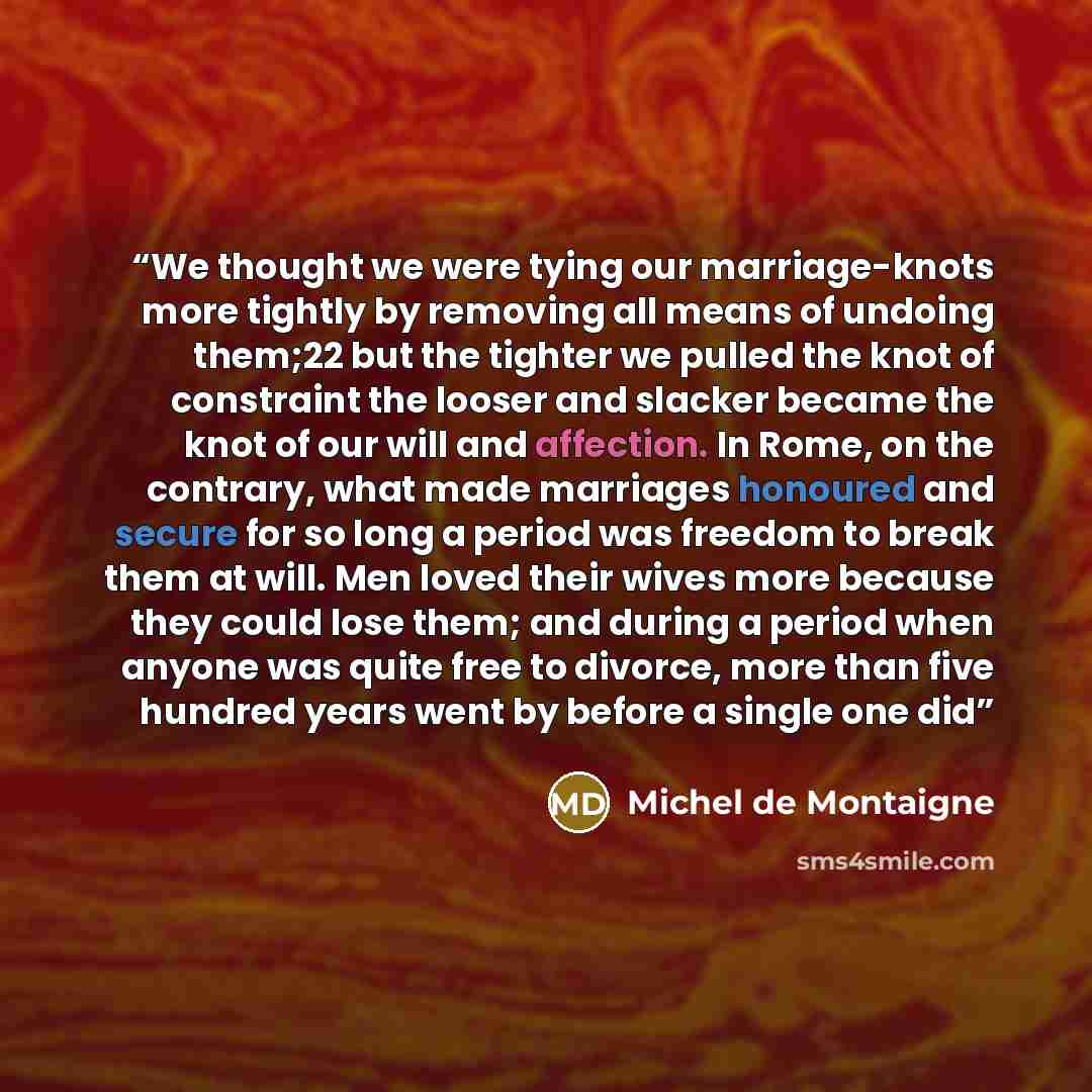 “We thought we were tying our marriage-knots more tightly by removing all means of undoing them;22 but the tighter we pulled the knot of constraint the looser and slacker became the knot of our will and affection. In Rome, on the contrary, what made marriages honoured and secure for so long a…” quote by Michel de Montaigne