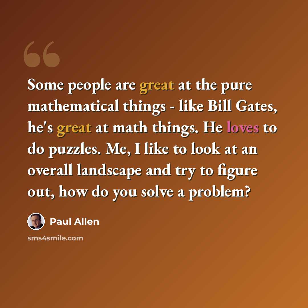 “Some people are great at the pure mathematical things - like Bill Gates, he's great at math things. He loves to do puzzles. Me, I like to look at an overall landscape and try to figure out, how do you solve a problem?” quote by Paul Allen