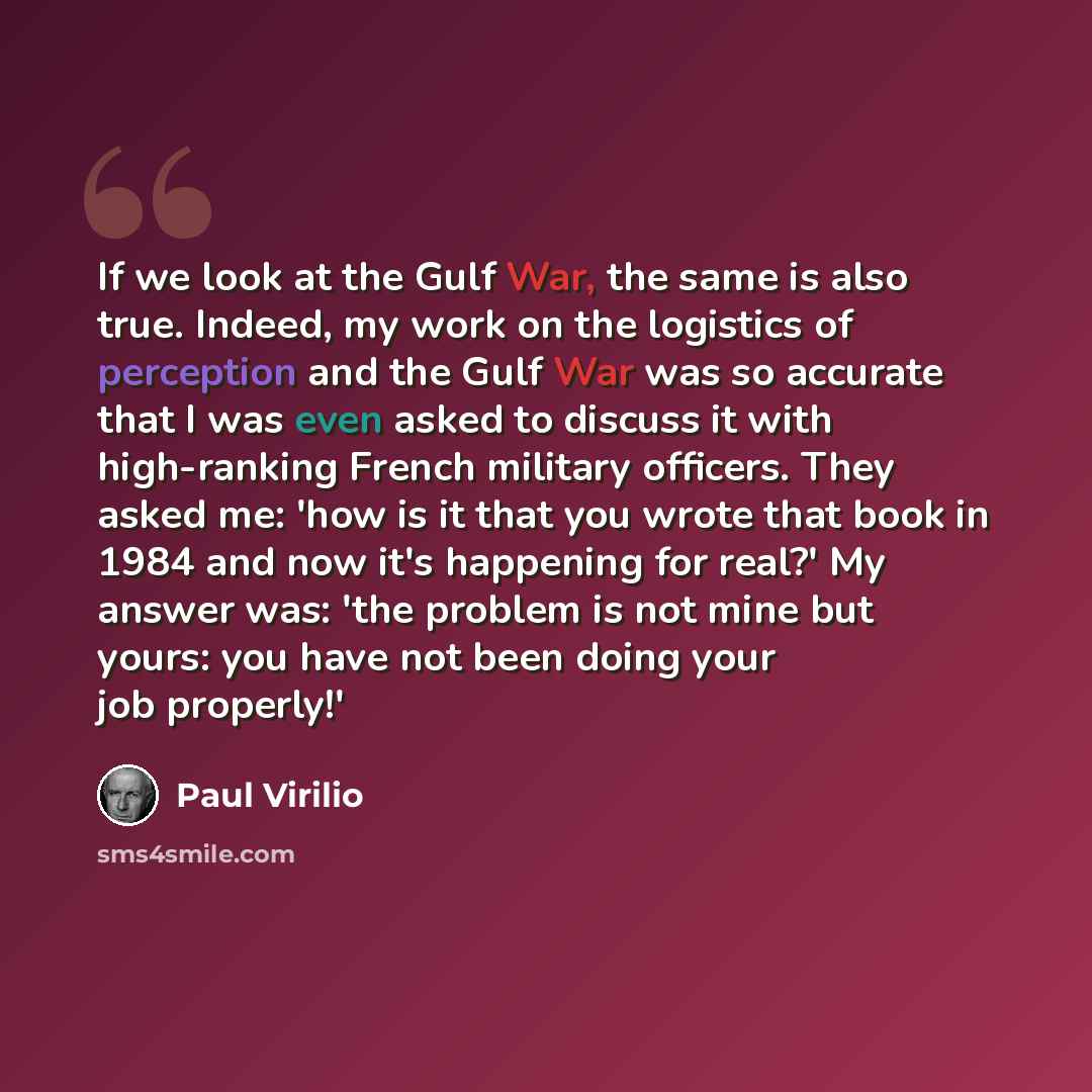 “If we look at the Gulf War, the same is also true. Indeed, my work on the logistics of perception and the Gulf War was so accurate that I was even asked to discuss it with high-ranking French military officers. They asked me: 'how is it that you wrote that book in 1984 and now it's happening for…” quote by Paul Virilio