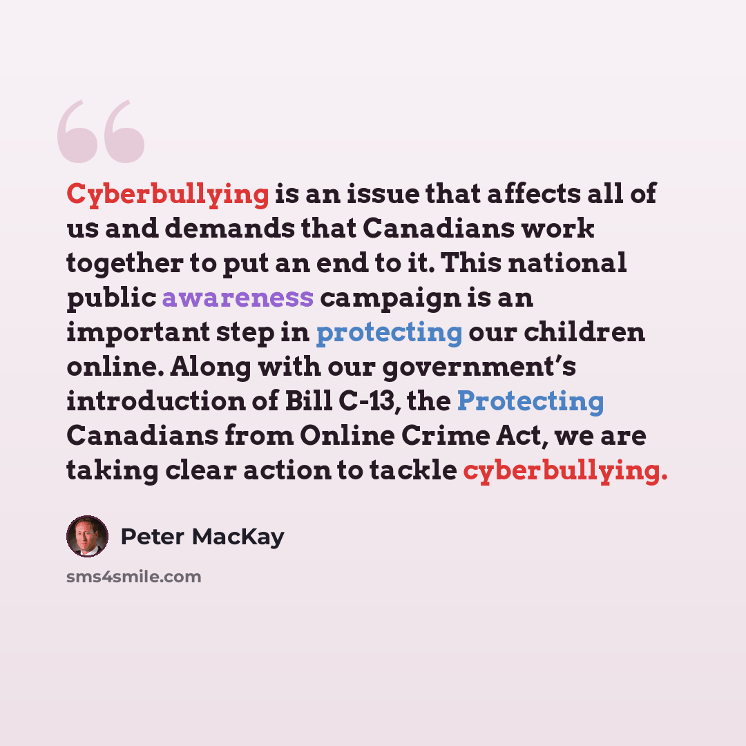 “Cyberbullying is an issue that affects all of us and demands that Canadians work together to put an end to it. This national public awareness campaign is an important step in protecting our children online. Along with our government’s introduction of Bill C-13, the Protecting Canadians from Online…” quote by Peter MacKay
