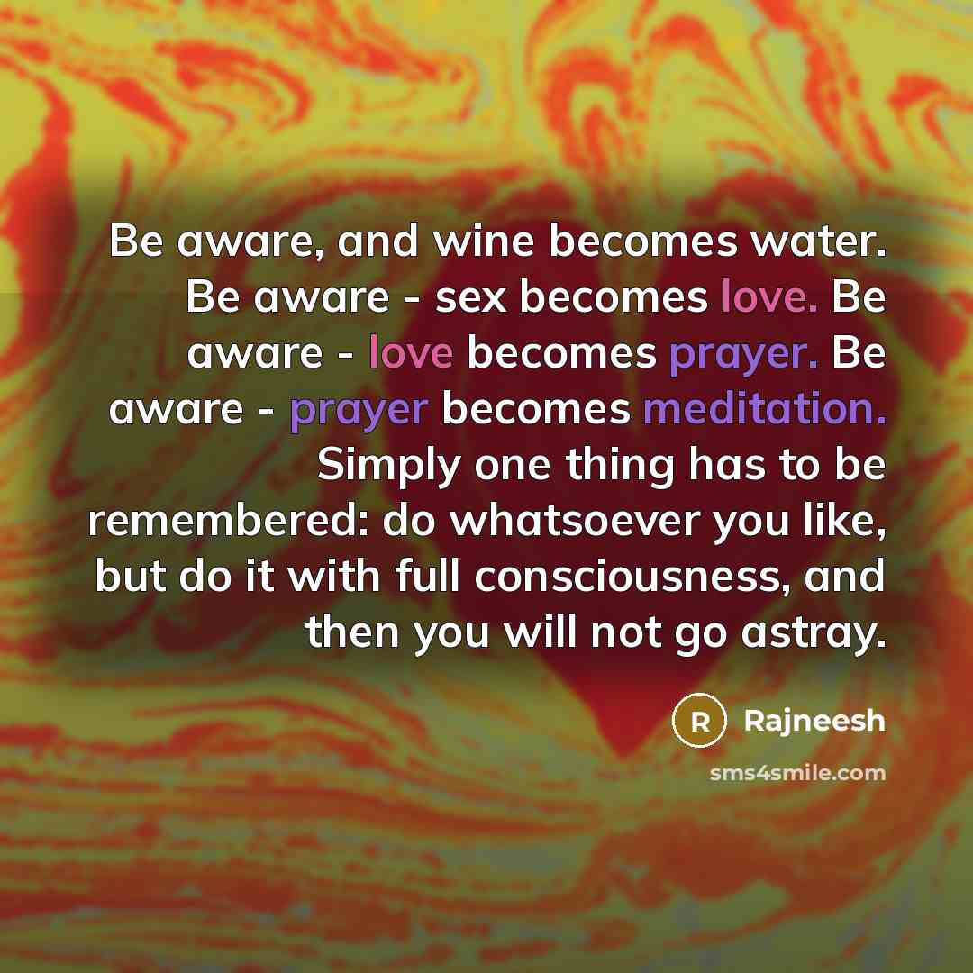“Be aware, and wine becomes water. Be aware - sex becomes love. Be aware - love becomes prayer. Be aware - prayer becomes meditation. Simply one thing has to be remembered: do whatsoever you like, but do it with full consciousness, and then you will not go astray.” quote by Rajneesh