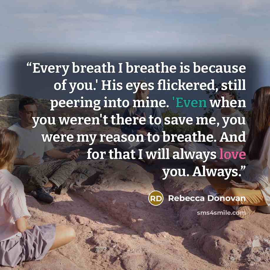 “Every breath I breathe is because of you.' His eyes flickered, still peering into mine. 'Even when you weren't there to save me, you were my reason to breathe. And for that I will always love you. Always.” quote by Rebecca Donovan
