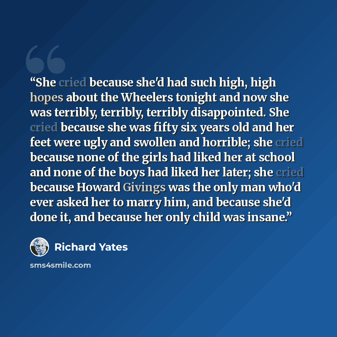 “She cried because she'd had such high, high hopes about the Wheelers tonight and now she was terribly, terribly, terribly disappointed. She cried because she was fifty six years old and her feet were ugly and swollen and horrible; she cried because none of the girls had liked her at school and…” quote by Richard Yates