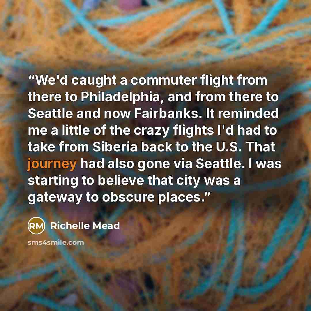 “We'd caught a commuter flight from there to Philadelphia, and from there to Seattle and now Fairbanks. It reminded me a little of the crazy flights I'd had to take from Siberia back to the U.S. That journey had also gone via Seattle. I was starting to believe that city was a gateway to obscure…” quote by Richelle Mead