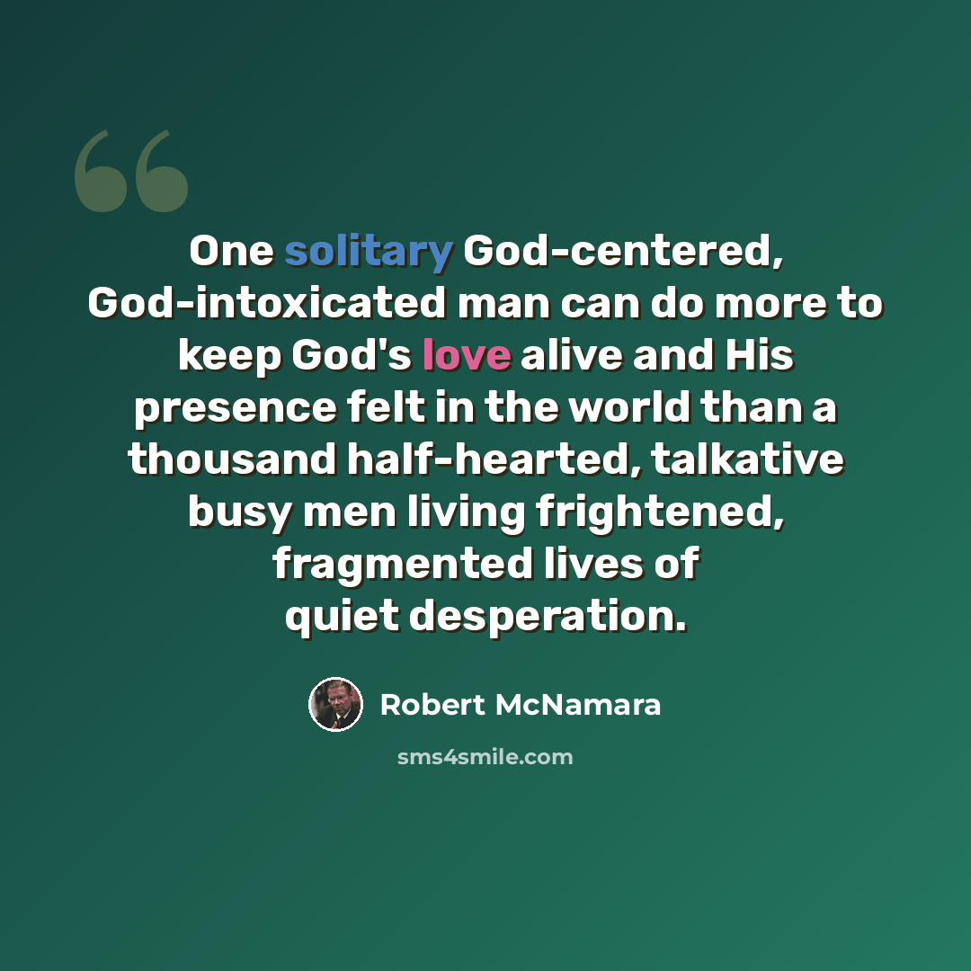 “One solitary God-centered, God-intoxicated man can do more to keep God's love alive and His presence felt in the world than a thousand half-hearted, talkative busy men living frightened, fragmented lives of quiet desperation.” quote by Robert McNamara